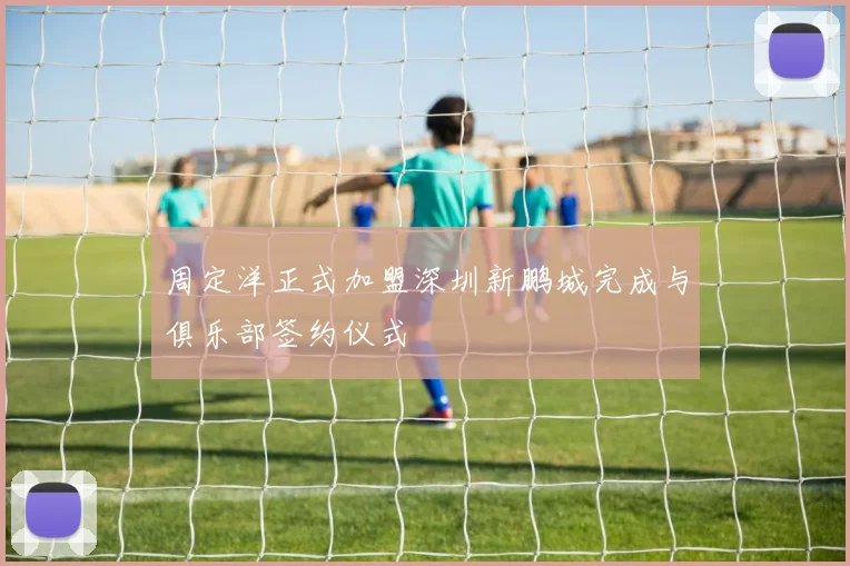 周定洋正式加盟深圳新鹏城完成与俱乐部签约仪式