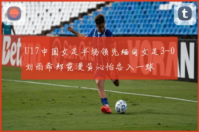 U17中国女足半场领先缅甸女足3-0刘雨希郑霓漫黄沁怡各入一球