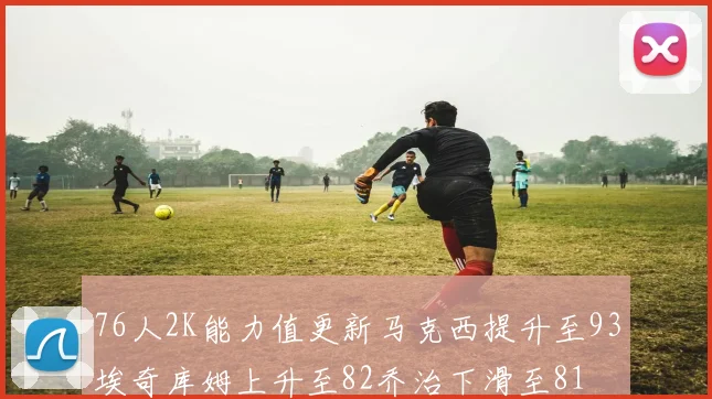 76人2K能力值更新马克西提升至93埃奇库姆上升至82乔治下滑至81