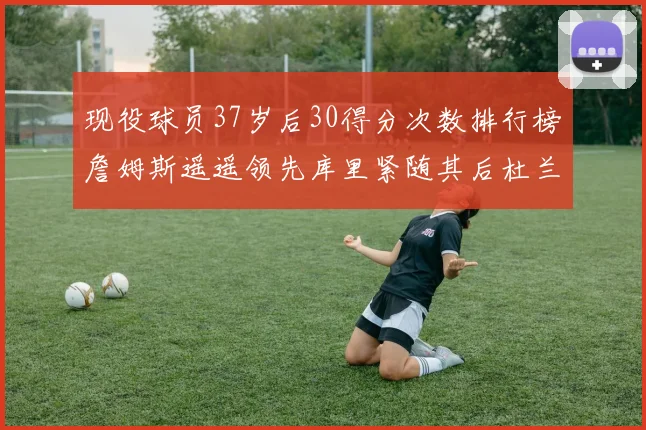 现役球员37岁后30得分次数排行榜詹姆斯遥遥领先库里紧随其后杜兰特位列第三