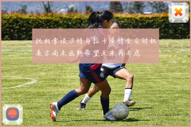 托利索谈沙特与拉卡泽特会合时机表示尚未成熟希望未来再考虑