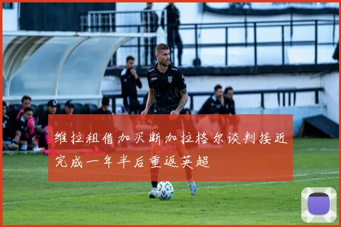 维拉租借加买断加拉格尔谈判接近完成一年半后重返英超