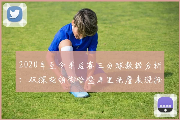 2020年至今季后赛三分球数据分析：双探花领衔哈登库里老詹表现抢眼