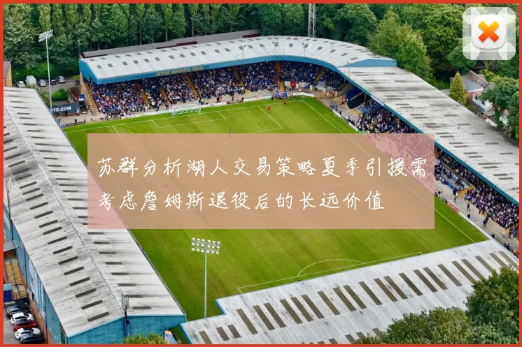 苏群分析湖人交易策略夏季引援需考虑詹姆斯退役后的长远价值