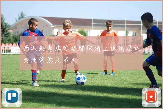 西汉姆考虑对进球取消上诉高层认为此举意义不大
