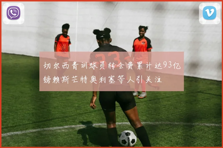 切尔西青训球员转会费累计达93亿镑赖斯芒特奥利塞等人引关注