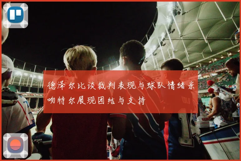 德泽尔比谈裁判表现与球队情绪亲吻特尔展现团结与支持