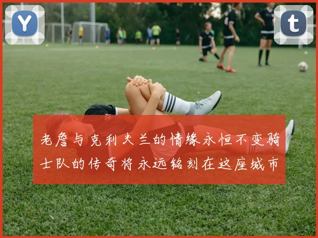 老詹与克利夫兰的情缘永恒不变骑士队的传奇将永远铭刻在这座城市
