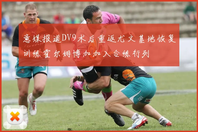 意媒报道DV9术后重返尤文基地恢复训练霍尔姆博加加入合练行列