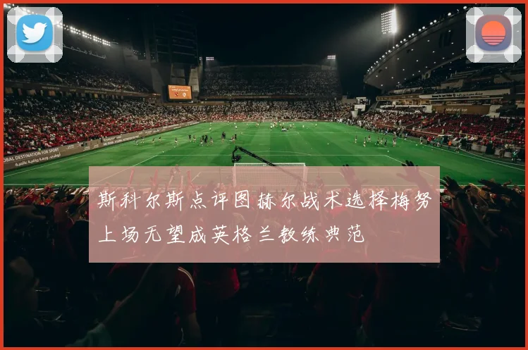 斯科尔斯点评图赫尔战术选择梅努上场无望成英格兰教练典范